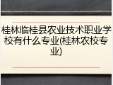桂林临桂县农业技术职业学校有什么专业(桂林农校专业)