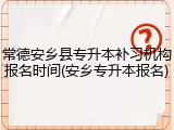 常德安乡县专升本补习机构报名时间(安乡专升本报名)
