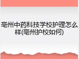 亳州中药科技学校护理怎么样(亳州护校如何)