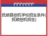 抚顺县挖机学校招生条件(抚顺挖机招生)