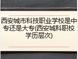 西安城市科技职业学校是中专还是大专(西安城科职校学历层次)
