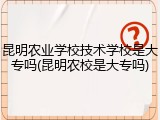昆明农业学校技术学校是大专吗(昆明农校是大专吗)
