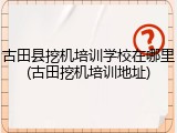 古田县挖机培训学校在哪里(古田挖机培训地址)