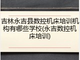 吉林永吉县数控机床培训机构有哪些学校(永吉数控机床培训)
