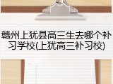 赣州上犹县高三生去哪个补习学校(上犹高三补习校)
