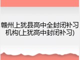 赣州上犹县高中全封闭补习机构(上犹高中封闭补习)