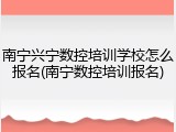 南宁兴宁数控培训学校怎么报名(南宁数控培训报名)