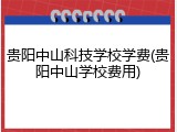 贵阳中山科技学校学费(贵阳中山学校费用)