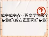 咸宁咸安农业职高学校哪个专业好(咸安农职高好专业)