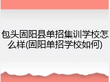 包头固阳县单招集训学校怎么样(固阳单招学校如何)