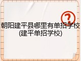 朝阳建平县哪里有单招学校(建平单招学校)