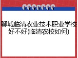 聊城临清农业技术职业学校好不好(临清农校如何)