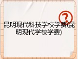 昆明现代科技学校学费(昆明现代学校学费)