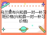 乌兰察布兴和县一对一补习班价格(兴和县一对一补习价格)
