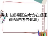 佛山市顺德区自考办在哪里(顺德自考办地址)