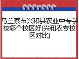 乌兰察布兴和县农业中专学校哪个校区好(兴和农专校区对比)