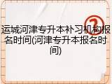 运城河津专升本补习机构报名时间(河津专升本报名时间)