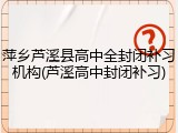 萍乡芦溪县高中全封闭补习机构(芦溪高中封闭补习)