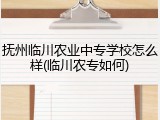 抚州临川农业中专学校怎么样(临川农专如何)