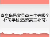 秦皇岛昌黎县高三生去哪个补习学校(昌黎高三补习)