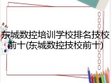 东城数控培训学校排名技校前十(东城数控技校前十)