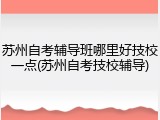 苏州自考辅导班哪里好技校一点(苏州自考技校辅导)