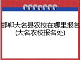邯郸大名县农校在哪里报名(大名农校报名处)