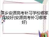 萍乡安源高考补习学校哪家比较好(安源高考补习哪家好)