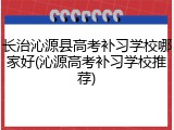 长治沁源县高考补习学校哪家好(沁源高考补习学校推荐)