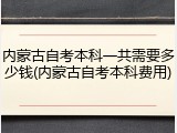 内蒙古自考本科一共需要多少钱(内蒙古自考本科费用)