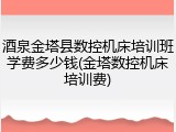 酒泉金塔县数控机床培训班学费多少钱(金塔数控机床培训费)