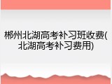 郴州北湖高考补习班收费(北湖高考补习费用)