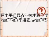 晋中平遥县农业技术职业学校好不好(平遥农技校好吗)
