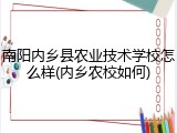 南阳内乡县农业技术学校怎么样(内乡农校如何)