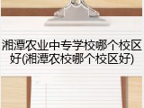 湘潭农业中专学校哪个校区好(湘潭农校哪个校区好)