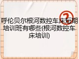 呼伦贝尔根河数控车床短期培训班有哪些(根河数控车床培训)