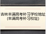 吉林丰满高考补习学校地址(丰满高考补习校址)
