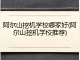 阿尔山挖机学校哪家好(阿尔山挖机学校推荐)