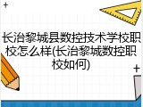 长治黎城县数控技术学校职校怎么样(长治黎城数控职校如何)