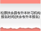 松原扶余县专升本补习机构报名时间(扶余专升本报名)