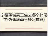 宁德蕉城高三生去哪个补习学校(蕉城高三补习推荐)