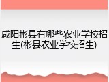 咸阳彬县有哪些农业学校招生(彬县农业学校招生)