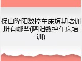 保山隆阳数控车床短期培训班有哪些(隆阳数控车床培训)