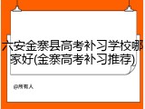 六安金寨县高考补习学校哪家好(金寨高考补习推荐)