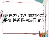 广州越秀学数控编程的培训学校(越秀数控编程培训)