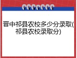 晋中祁县农校多少分录取(祁县农校录取分)