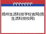 扬州生活科技学校官网(扬生活科技校网)