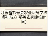 吐鲁番鄯善县农业职高学校哪年成立(鄯善农高建校时间)