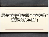 思茅学挖机在哪个学校好("思茅挖机学校")