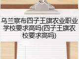 乌兰察布四子王旗农业职业学校要求高吗(四子王旗农校要求高吗)